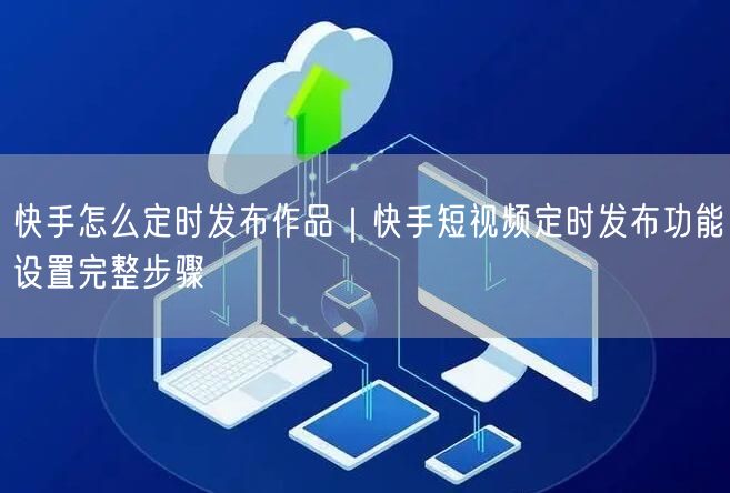 快手怎么定时发布作品｜快手短视频定时发布功能设置完整步骤