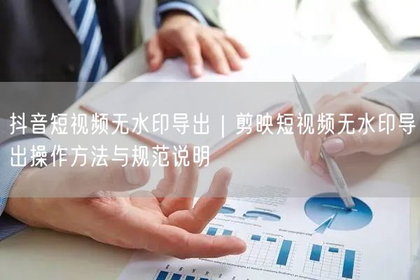 抖音短视频无水印导出｜剪映短视频无水印导出操作方法与规范说明