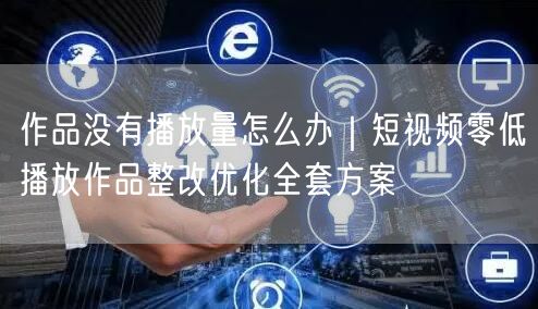 作品没有播放量怎么办｜短视频零低播放作品整改优化全套方案