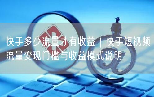 快手多少流量才有收益｜快手短视频流量变现门槛与收益模式说明