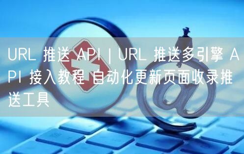 URL 推送 API|URL 推送多引擎 API 接入教程 自动化更新页面收录推送工具