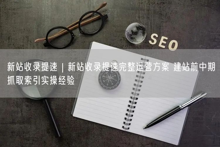 新站收录提速|新站收录提速完整运营方案 建站前中期抓取索引实操经验