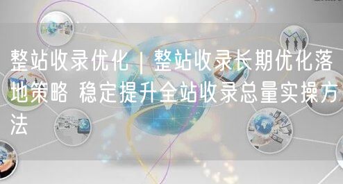 整站收录优化|整站收录长期优化落地策略 稳定提升全站收录总量实操方法
