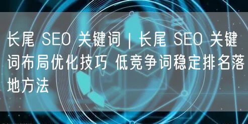 长尾 SEO 关键词|长尾 SEO 关键词布局优化技巧 低竞争词稳定排名落地方法
