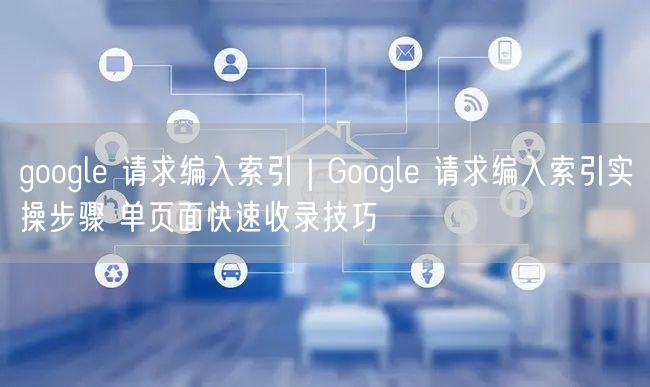 google 请求编入索引|Google 请求编入索引实操步骤 单页面快速收录技巧