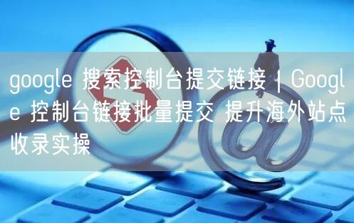 google 搜索控制台提交链接|Google 控制台链接批量提交 提升海外站点收录实操