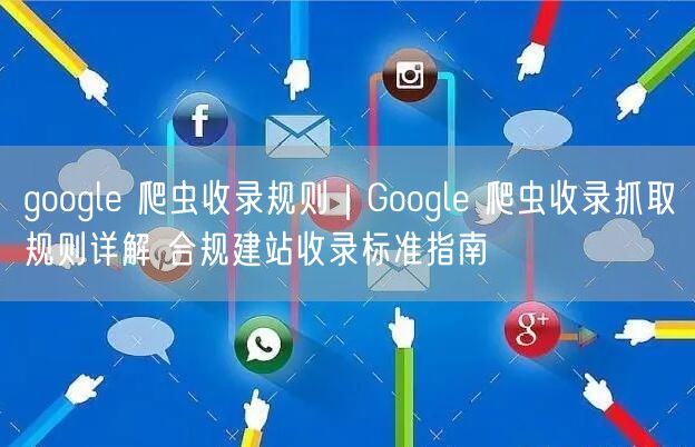 google 爬虫收录规则|Google 爬虫收录抓取规则详解 合规建站收录标准指南