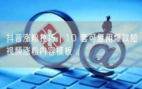 抖音涨粉技巧｜10 套可复用爆款短视频涨粉内容模板