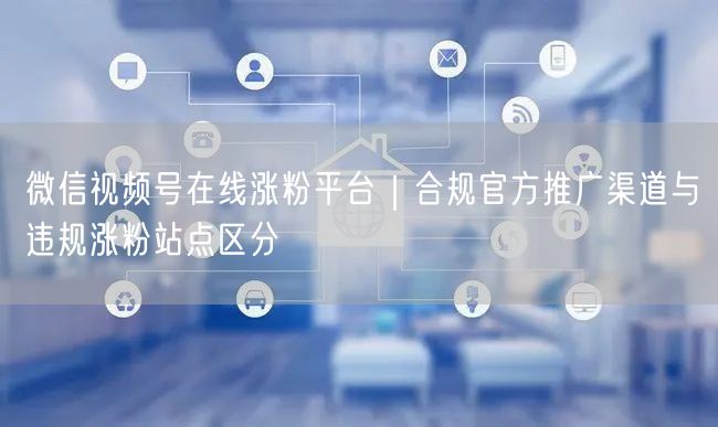 微信视频号在线涨粉平台｜合规官方推广渠道与违规涨粉站点区分