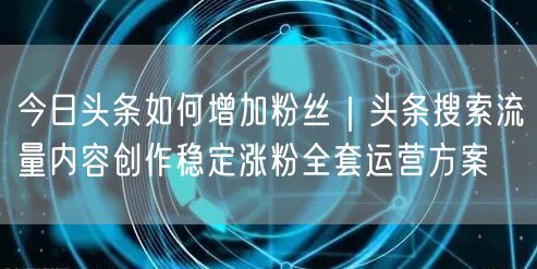 今日头条如何增加粉丝｜头条搜索流量内容创作稳定涨粉全套运营方案