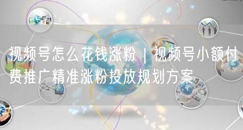 视频号怎么花钱涨粉｜视频号小额付费推广精准涨粉投放规划方案