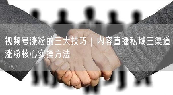 视频号涨粉的三大技巧｜内容直播私域三渠道涨粉核心实操方法
