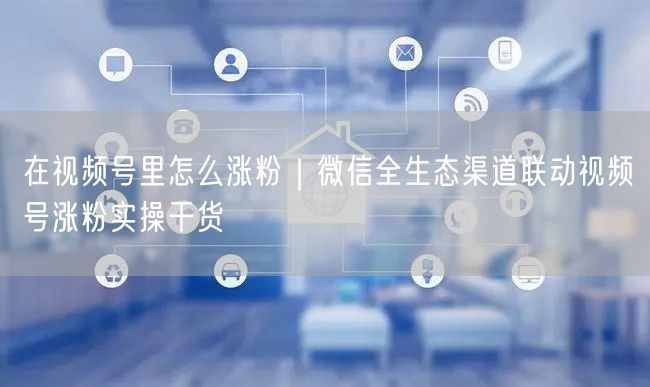在视频号里怎么涨粉｜微信全生态渠道联动视频号涨粉实操干货