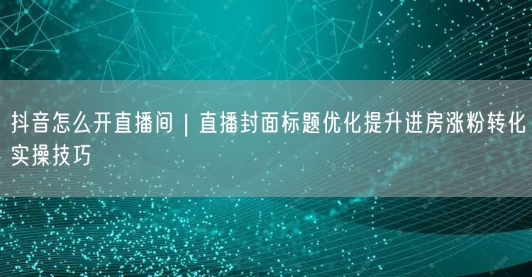 抖音怎么开直播间｜直播封面标题优化提升进房涨粉转化实操技巧