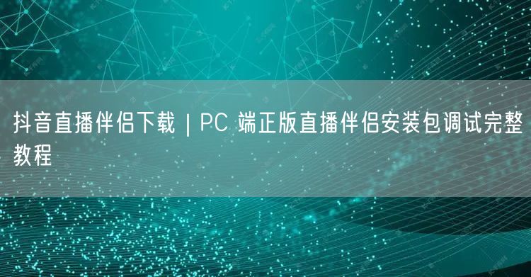 抖音直播伴侣下载｜PC 端正版直播伴侣安装包调试完整教程