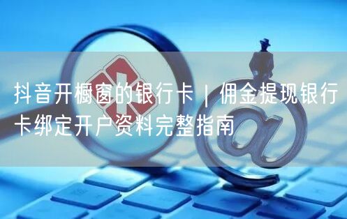 抖音开橱窗的银行卡｜佣金提现银行卡绑定开户资料完整指南