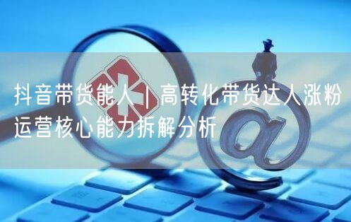抖音带货能人｜高转化带货达人涨粉运营核心能力拆解分析