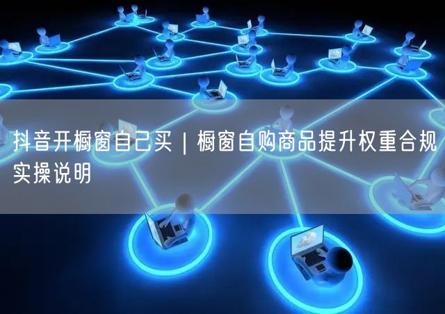 抖音开橱窗自己买｜橱窗自购商品提升权重合规实操说明