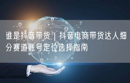 谁是抖音带货｜抖音电商带货达人细分赛道账号定位选择指南