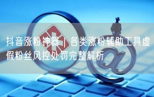 抖音涨粉神器｜各类涨粉辅助工具虚假粉丝风控处罚完整解析
