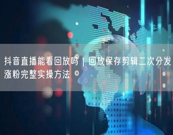 抖音直播能看回放吗｜回放保存剪辑二次分发涨粉完整实操方法