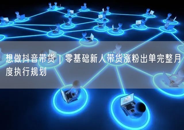 想做抖音带货｜零基础新人带货涨粉出单完整月度执行规划