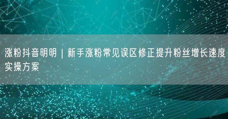 涨粉抖音明明｜新手涨粉常见误区修正提升粉丝增长速度实操方案
