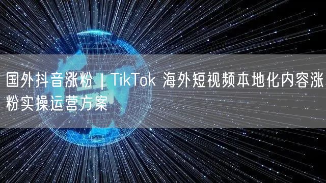 国外抖音涨粉｜TikTok 海外短视频本地化内容涨粉实操运营方案
