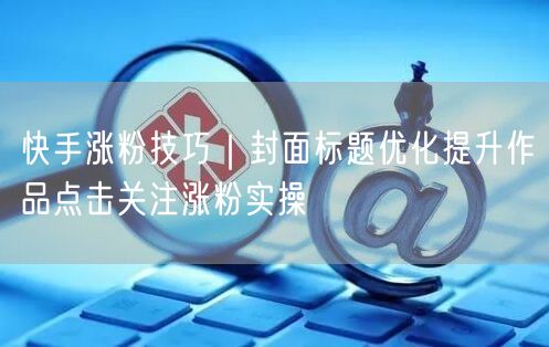 快手涨粉技巧｜封面标题优化提升作品点击关注涨粉实操