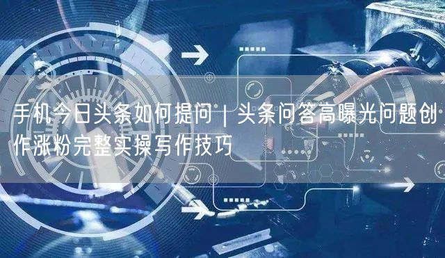 手机今日头条如何提问｜头条问答高曝光问题创作涨粉完整实操写作技巧