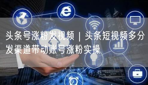 头条号涨粉发视频｜头条短视频多分发渠道带动账号涨粉实操