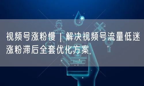 视频号涨粉慢｜解决视频号流量低迷涨粉滞后全套优化方案