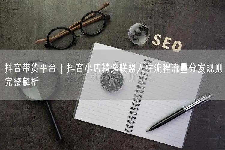 抖音带货平台｜抖音小店精选联盟入驻流程流量分发规则完整解析