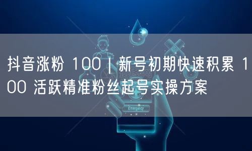 抖音涨粉 100｜新号初期快速积累 100 活跃精准粉丝起号实操方案