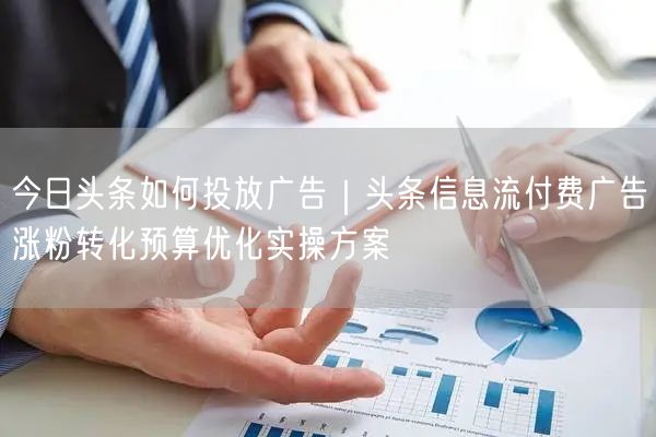 今日头条如何投放广告｜头条信息流付费广告涨粉转化预算优化实操方案