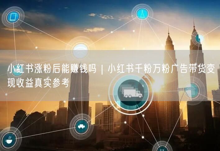小红书涨粉后能赚钱吗｜小红书千粉万粉广告带货变现收益真实参考