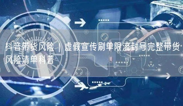 抖音带货风险｜虚假宣传刷单限流封号完整带货风险清单科普
