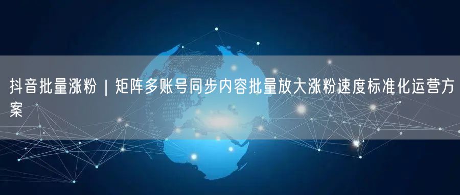 抖音批量涨粉｜矩阵多账号同步内容批量放大涨粉速度标准化运营方案
