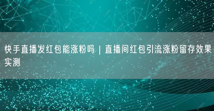 快手直播发红包能涨粉吗｜直播间红包引流涨粉留存效果实测