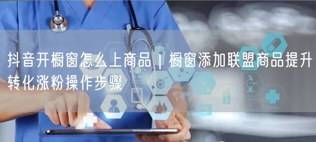 抖音开橱窗怎么上商品｜橱窗添加联盟商品提升转化涨粉操作步骤