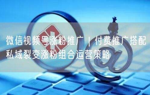微信视频号涨粉推广｜付费推广搭配私域裂变涨粉组合运营策略