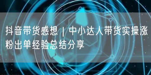 抖音带货感想｜中小达人带货实操涨粉出单经验总结分享