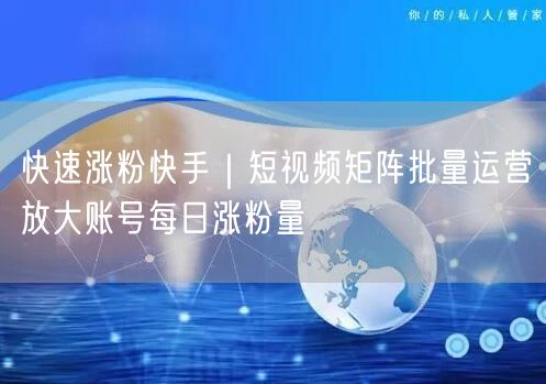 快速涨粉快手｜短视频矩阵批量运营放大账号每日涨粉量