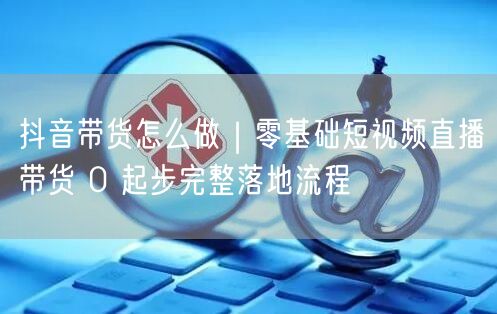 抖音带货怎么做｜零基础短视频直播带货 0 起步完整落地流程