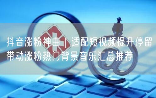 抖音涨粉神曲｜适配短视频提升停留带动涨粉热门背景音乐汇总推荐