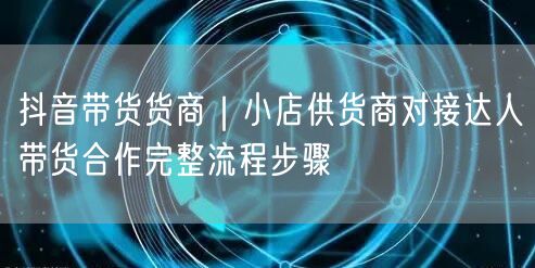 抖音带货货商｜小店供货商对接达人带货合作完整流程步骤