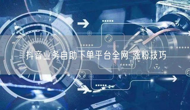 抖音业务自助下单平台全网 涨粉技巧