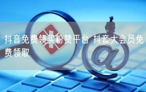 抖音免费领买粉赞平台 抖音大会员免费领取
