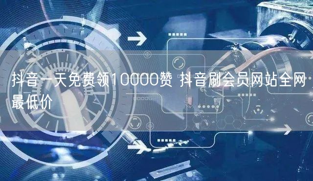 抖音一天免费领10000赞 抖音刷会员网站全网最低价
