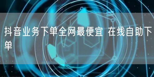 抖音业务下单全网最便宜 在线自助下单